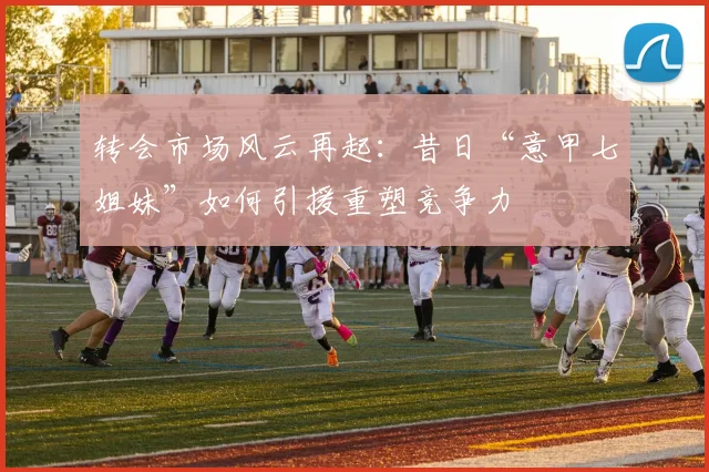 转会市场风云再起：昔日“意甲七姐妹”如何引援重塑竞争力