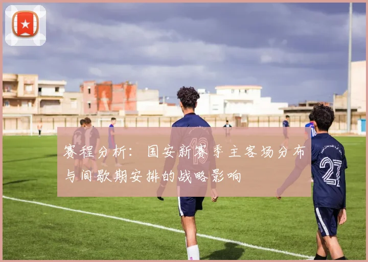 赛程分析：国安新赛季主客场分布与间歇期安排的战略影响
