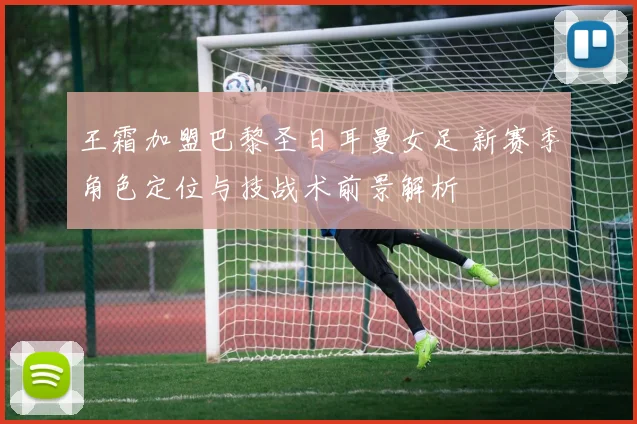 王霜加盟巴黎圣日耳曼女足 新赛季角色定位与技战术前景解析