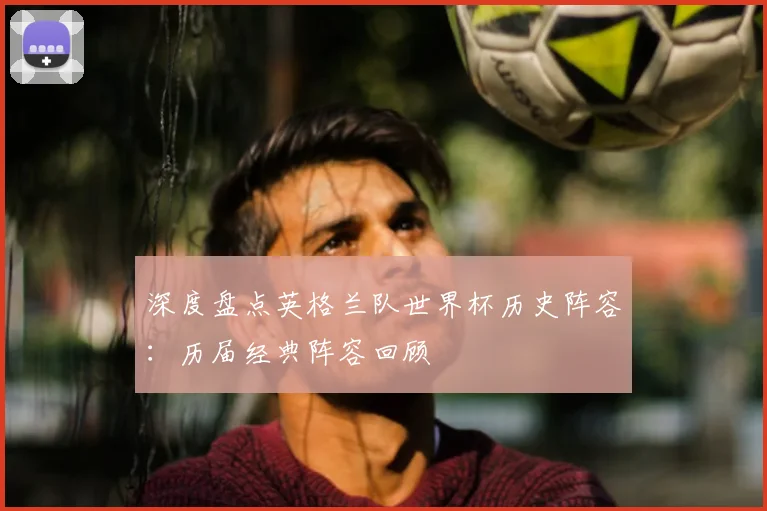 深度盘点英格兰队世界杯历史阵容：历届经典阵容回顾