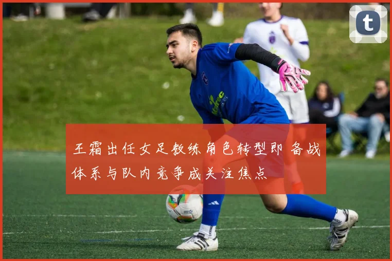 王霜出任女足教练角色转型即 备战体系与队内竞争成关注焦点