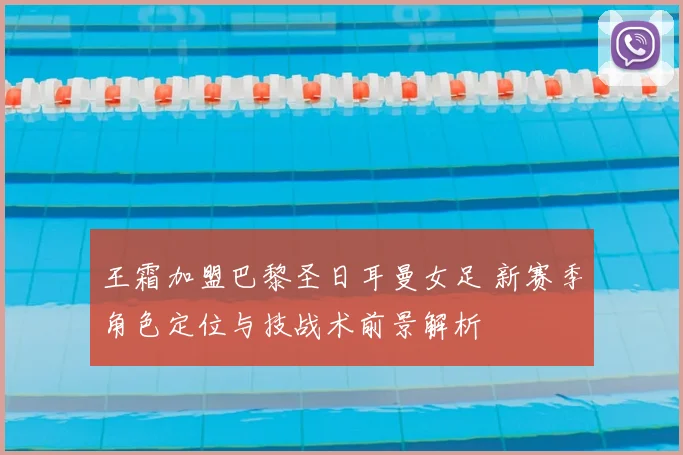 王霜加盟巴黎圣日耳曼女足 新赛季角色定位与技战术前景解析