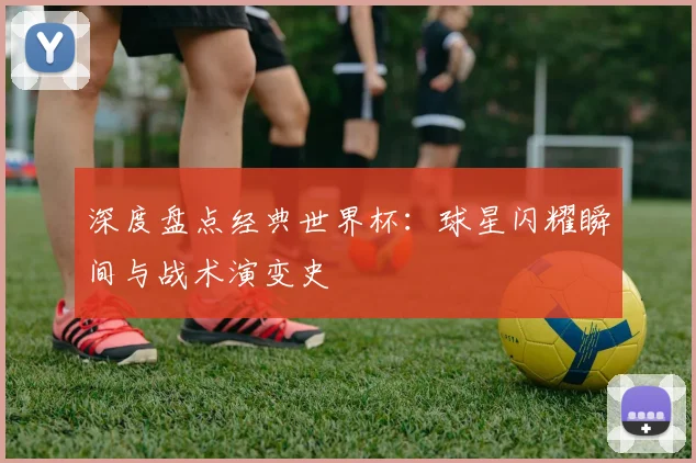 深度盘点经典世界杯：球星闪耀瞬间与战术演变史