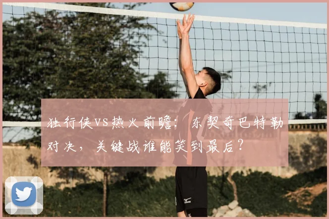 独行侠vs热火前瞻：东契奇巴特勒对决，关键战谁能笑到最后？